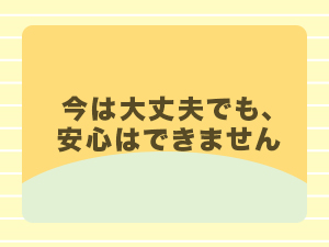 今は大丈夫でも、安心はできません